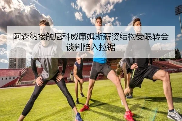 阿森纳接触尼科威廉姆斯薪资结构受限转会谈判陷入拉锯